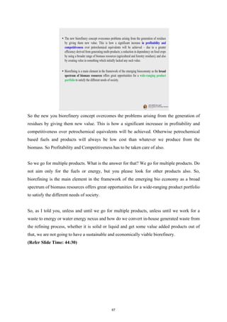 So the new you biorefinery concept overcomes the problems arising from the generation of
residues by giving them new value. This is how a significant increasee in profitability and
competitiveness over petrochemical equivalents will be achieved. Otherwise petrochemical
based fuels and products will always be low cost than whatever we produce from the
biomass. So Profitability and Competitiveness has to be taken care of also.
So we go for multiple products. What is the answer for that? We go for multiple products. Do
not aim only for the fuels or energy, but you please look for other products also. So,
biorefining is the main element in the framework of the emerging bio economy as a broad
spectrum of biomass resources offers great opportunities for a wide-ranging product portfolio
to satisfy the different needs of society.
So, as I told you, unless and until we go for multiple products, unless until we work for a
waste to energy or water energy nexus and how do we convert in-house generated waste from
the refining process, whether it is solid or liquid and get some value added products out of
that, we are not going to have a sustainable and economically viable biorefinery.
(Refer Slide Time: 44:30)
67
 