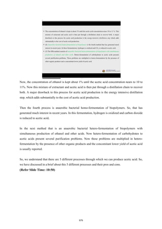 Now, the concentration of ethanol is kept about 1% until the acetic acid concentration nears to 10 to
11%. Now this mixture of extractant and acetic acid is then put through a distillation chain to recover
both. A major drawback to this process for acetic acid production is the energy intensive distillation
step, which adds substantially to the cost of acetic acid production.
Then the fourth process is anaerobic bacterial homo-fermentation of biopolymers. So, that has
generated much interest in recent years. In this fermentation, hydrogen is oxidized and carbon dioxide
is reduced to acetic acid.
In the next method that is an anaerobic bacterial hetero-fermentation of biopolymers with
simultaneous production of ethanol and other acids. Now hetero-fermentation of carbohydrates to
acetic acids present several purification problems. Now these problems are multiplied in hetero-
fermentation by the presence of other organic products and the concomitant lower yield of acetic acid
is usually reported.
So, we understand that there are 5 different processes through which we can produce acetic acid. So,
we have discussed in a brief about this 5 different processes and their pros and cons.
(Refer Slide Time: 10:50)
679
 