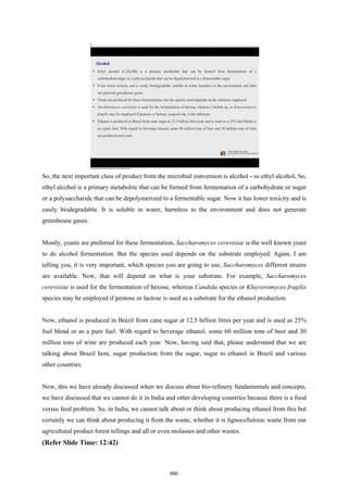 So, the next important class of product from the microbial conversion is alcohol - so ethyl alcohol. So,
ethyl alcohol is a primary metabolite that can be formed from fermentation of a carbohydrate or sugar
or a polysaccharide that can be depolymerized to a fermentable sugar. Now it has lower toxicity and is
easily biodegradable. It is soluble in water, harmless to the environment and does not generate
greenhouse gases.
Mostly, yeasts are preferred for these fermentation. Saccharomyces cerevisiae is the well known yeast
to do alcohol fermentation. But the species used depends on the substrate employed. Again, I am
telling you, it is very important, which species you are going to use, Saccharomyces different strains
are available. Now, that will depend on what is your substrate. For example, Saccharomyces
cerevisiae is used for the fermentation of hexose, whereas Candida species or Kluyveromyces fragilis
species may be employed if pentose or lactose is used as a substrate for the ethanol production.
Now, ethanol is produced in Brazil from cane sugar at 12.5 billion litres per year and is used as 25%
fuel blend or as a pure fuel. With regard to beverage ethanol, some 60 million tons of beer and 30
million tons of wine are produced each year. Now, having said that, please understand that we are
talking about Brazil here, sugar production from the sugar, sugar to ethanol in Brazil and various
other countries.
Now, this we have already discussed when we discuss about bio-refinery fundamentals and concepts,
we have discussed that we cannot do it in India and other developing countries because there is a food
versus feed problem. So, in India, we cannot talk about or think about producing ethanol from this but
certainly we can think about producing it from the waste, whether it is lignocellulosic waste from our
agricultural product forest tellings and all or even molasses and other wastes.
(Refer Slide Time: 12:42)
680
 