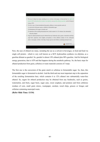Now, the uses of ethanol are many, including the use as a solvent in beverages, in food and feed via
single cell protein - which is very well known as a SCP, hydrocarbon synthesis via ethylene, as a
gasoline dilutant as gasohol. So, gasohol is almost 10% ethanol plus 90% gasoline. And for biological
energy generation, that is ATP and that happens during the metabolic pathway. So, the basic steps for
ethanol production from grain, cellulose or waste materials consists of 3 steps.
The first one is the conversion of the gram starch or cellulose to fermentable sugar. So, then, this
fermentable sugar is fermented to alcohol. And the third and one most important step is the separation
of the resulting fermentation beer, which contains 6 to 12% ethanol into substantially water-free
ethanol. So, sugars for ethanol production may be obtained from any feedstocks, such as grains,
watermelon, and fruits, sugar beets, sugar cane, sweet sorghum, and potatoes and from cellulosic
residues of corn, small grain straws, wastepaper, sawdust, wood chips, grasses or forages and
cellulose containing municipal waste.
(Refer Slide Time: 13:54)
681
 
