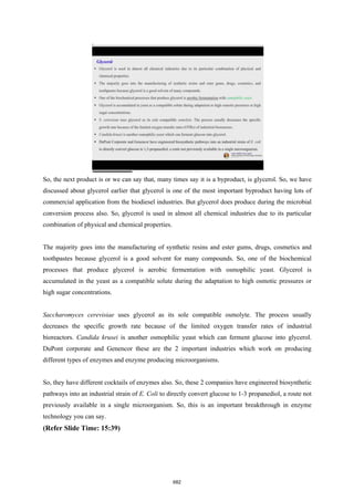 So, the next product is or we can say that, many times say it is a byproduct, is glycerol. So, we have
discussed about glycerol earlier that glycerol is one of the most important byproduct having lots of
commercial application from the biodiesel industries. But glycerol does produce during the microbial
conversion process also. So, glycerol is used in almost all chemical industries due to its particular
combination of physical and chemical properties.
The majority goes into the manufacturing of synthetic resins and ester gums, drugs, cosmetics and
toothpastes because glycerol is a good solvent for many compounds. So, one of the biochemical
processes that produce glycerol is aerobic fermentation with osmophilic yeast. Glycerol is
accumulated in the yeast as a compatible solute during the adaptation to high osmotic pressures or
high sugar concentrations.
Saccharomyces cerevisiae uses glycerol as its sole compatible osmolyte. The process usually
decreases the specific growth rate because of the limited oxygen transfer rates of industrial
bioreactors. Candida krusei is another osmophilic yeast which can ferment glucose into glycerol.
DuPont corporate and Genencor these are the 2 important industries which work on producing
different types of enzymes and enzyme producing microorganisms.
So, they have different cocktails of enzymes also. So, these 2 companies have engineered biosynthetic
pathways into an industrial strain of E. Coli to directly convert glucose to 1-3 propanediol, a route not
previously available in a single microorganism. So, this is an important breakthrough in enzyme
technology you can say.
(Refer Slide Time: 15:39)
682
 