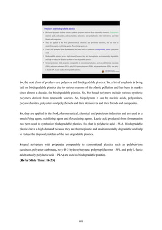 So, the next class of products are polymers and biodegradable plastics. So, a lot of emphasis is being
laid on biodegradable plastics due to various reasons of the plastic pollution and has been in market
since almost a decade, the biodegradable plastics. So, bio based polymers include various synthetic
polymers derived from renewable sources. So, biopolymers it can be nucleic acids, polyamides,
polysaccharides, polyesters and polyphenols and their derivatives and their blends and composites.
So, they are applied in the food, pharmaceutical, chemical and petroleum industries and are used as a
emulsifying agent, stabilizing agent and flocculating agents. Lactic acid produced from fermentation
has been used to synthesize biodegradable plastics. So, that is polylactic acid - PLA. Biodegradable
plastics have a high demand because they are thermoplastic and environmentally degradable and help
to reduce the disposal problem of the non degradable plastics.
Several polyesters with properties comparable to conventional plastics such as polybutylene
succinate, polyester carbonate, poly-D-3-hydroxybutyrate, polypropiolactone - PPL and poly-L-lactic
acid (actually polylactic acid – PLA) are used as biodegradable plastics.
(Refer Slide Time: 16:55)
683
 