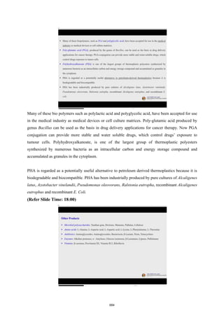 Many of these bio polymers such as polylactic acid and polyglycolic acid, have been accepted for use
in the medical industry as medical devices or cell culture matrices. Poly-glutamic acid produced by
genus Bacillus can be used as the basis in drug delivery applications for cancer therapy. Now PGA
conjugation can provide more stable and water soluble drugs, which control drugs’ exposure to
tumour cells. Polyhydroxyalkanoate, is one of the largest group of thermoplastic polyesters
synthesized by numerous bacteria as an intracellular carbon and energy storage compound and
accumulated as granules in the cytoplasm.
PHA is regarded as a potentially useful alternative to petroleum derived thermoplastics because it is
biodegradable and biocompatible. PHA has been industrially produced by pure cultures of Alcaligenes
latus, Azotobacter vinelandii, Pseudomonas oleovorans, Ralstonia eutropha, recombinant Alcaligenes
eutrophus and recombinant E. Coli.
(Refer Slide Time: 18:00)
684
 
