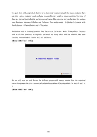 So, apart from all these products that we have discussed, which are actually the major products, there
are other various products which are being produced in very small or minor quantities. So, some of
these are having high industrial and commercial value, like microbial polysaccharides. So, xanthan
gum, Dextrans, Mannans, Pullulan, and Cellulose. Then amino acids - L-Alanine, L-Aspartic acid,
then L-Lysine, L-Phenylalanine, and L-Threonine.
Antibiotics such as Aminoglycosides, then Bacteriocin, β-Lactam, Nisin, Tetracyclines. Enzymes
such as alkaline proteases, α-Amylases, and there are many others and few vitamins like beta-
carotene, Provitamin D 2, vitamin B 12 and Riboflavin.
(Refer Slide Time: 18:52)
So, we will now see and discuss the different commercial success stories, how the microbial
conversion process has been commercially adapted to produce different products. So we will see 2 or
3.
(Refer Slide Time: 19:02)
685
 