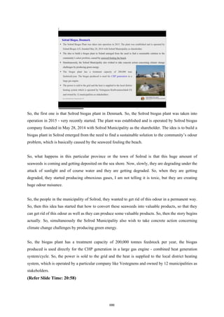 So, the first one is that Solrod biogas plant in Denmark. So, the Solrod biogas plant was taken into
operation in 2015 - very recently started. The plant was established and is operated by Solrod biogas
company founded in May 28, 2014 with Solrod Municipality as the shareholder. The idea is to build a
biogas plant in Solrod emerged from the need to find a sustainable solution to the community’s odour
problem, which is basically caused by the seaweed fouling the beach.
So, what happens in this particular province or the town of Solrod is that this huge amount of
seaweeds is coming and getting deposited on the sea shore. Now, slowly, they are degrading under the
attack of sunlight and of course water and they are getting degraded. So, when they are getting
degraded, they started producing obnoxious gases, I am not telling it is toxic, but they are creating
huge odour nuisance.
So, the people in the municipality of Solrod, they wanted to get rid of this odour in a permanent way.
So, then this idea has started that how to convert these seaweeds into valuable products, so that they
can get rid of this odour as well as they can produce some valuable products. So, then the story begins
actually. So, simultaneously the Solrod Municipality also wish to take concrete action concerning
climate change challenges by producing green energy.
So, the biogas plant has a treatment capacity of 200,000 tonnes feedstock per year, the biogas
produced is used directly for the CHP generation in a large gas engine - combined heat generation
system/cycle. So, the power is sold to the grid and the heat is supplied to the local district heating
system, which is operated by a particular company like Vestegnens and owned by 12 municipalities as
stakeholders.
(Refer Slide Time: 20:58)
686
 