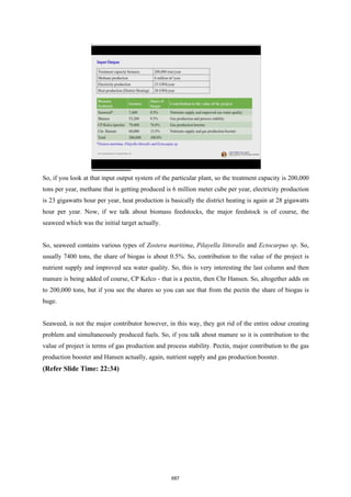 So, if you look at that input output system of the particular plant, so the treatment capacity is 200,000
tons per year, methane that is getting produced is 6 million meter cube per year, electricity production
is 23 gigawatts hour per year, heat production is basically the district heating is again at 28 gigawatts
hour per year. Now, if we talk about biomass feedstocks, the major feedstock is of course, the
seaweed which was the initial target actually.
So, seaweed contains various types of Zostera maritima, Pilayella littoralis and Ectocarpus sp. So,
usually 7400 tons, the share of biogas is about 0.5%. So, contribution to the value of the project is
nutrient supply and improved sea water quality. So, this is very interesting the last column and then
manure is being added of course, CP Kelco - that is a pectin, then Chr Hansen. So, altogether adds on
to 200,000 tons, but if you see the shares so you can see that from the pectin the share of biogas is
huge.
Seaweed, is not the major contributor however, in this way, they got rid of the entire odour creating
problem and simultaneously produced fuels. So, if you talk about manure so it is contribution to the
value of project is terms of gas production and process stability. Pectin, major contribution to the gas
production booster and Hansen actually, again, nutrient supply and gas production booster.
(Refer Slide Time: 22:34)
687
 