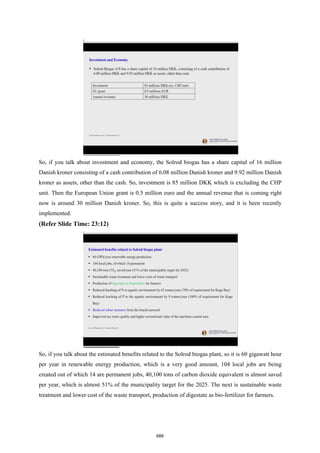 So, if you talk about investment and economy, the Solrod biogas has a share capital of 16 million
Danish kroner consisting of a cash contribution of 6.08 million Danish kroner and 9.92 million Danish
kroner as assets, other than the cash. So, investment is 85 million DKK which is excluding the CHP
unit. Then the European Union grant is 0.5 million euro and the annual revenue that is coming right
now is around 30 million Danish kroner. So, this is quite a success story, and it is been recently
implemented.
(Refer Slide Time: 23:12)
So, if you talk about the estimated benefits related to the Solrod biogas plant, so it is 60 gigawatt hour
per year in renewable energy production, which is a very good amount, 104 local jobs are being
created out of which 14 are permanent jobs, 40,100 tons of carbon dioxide equivalent is almost saved
per year, which is almost 51% of the municipality target for the 2025. The next is sustainable waste
treatment and lower cost of the waste transport, production of digestate as bio-fertilizer for farmers.
688
 