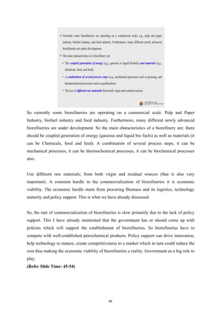 So currently some biorefineries are operating on a commercial scale. Pulp and Paper
Industry, biofuel industry and food industry. Furthermore, many different newly advanced
biorefineries are under development. So the main characteristics of a biorefinery are: there
should be coupled generation of energy (gaseous and liquid bio fuels) as well as materials (it
can be Chemicals, food and feed). A combination of several process steps; it can be
mechanical processes, it can be thermochemical processes, it can be biochemical processes
also.
Use different raw materials; from both virgin and residual sources (that is also very
important). A common hurdle in the commercialization of biorefineries it is economic
viability. The economic hurdle starts from procuring Biomass and its logistics, technology
maturity and policy support. This is what we have already discussed.
So, the rate of commercialization of biorefineries is slow primarily due to the lack of policy
support. This I have already mentioned that the government has or should come up with
policies which will support the establishment of biorefineries. So biorefineries have to
compete with well-established petrochemical products. Policy support can drive innovation,
help technology to mature, create competitiveness to a market which in turn could reduce the
cost thus making the economic viability of biorefineries a reality. Government as a big role to
play.
(Refer Slide Time: 45:54)
68
 