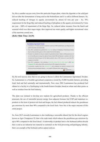 So, this is another success story from this particular biogas plant, where the digestate or the solid part
left out after the fermentation is being used as the biofertilizers and it is sold to different farmers. So,
reduced leaching of nitrogen to aquatic environment by almost 62 tons per year - So, 70%
requirement for the Koge Bay and reduced leaching of phosphate to the aquatic environment by 9 tons
per year - 100% of requirement of the Koge Bay. So, reduced odour nuisance from the beach and
seaweed which was their major target, then improved sea water quality and higher recreational value
of the maritime coastal area.
(Refer Slide Time: 24:29)
So, the next success story that we are going to discuss is about the Lantmannen Agroetanol, Sweden.
So, Lantmannen is a Swedish agricultural cooperative owned by 25,000 Swedish farmers, providing
food, feed and fuel nationally and internationally. Now since 2001 Lantmannen has produced fuel
ethanol at a facility in a Norrkoping in the South-Eastern Sweden, based on wheat and other grains as
well as residues from the food industry.
The plant was initiated to develop new markets for agricultural products. Thanks to the efficient
processes, the use of renewable process energy from adjacent biomass fuel CHP and important co-
products in the form of protein rich feed and biogas, the fuel ethanol produced reduces the greenhouse
gas emissions by more than 90% compared to the fossil fuels. Now this is the major outcome of this
entire project.
So, from 2015 onwards Lantmannen is also marketing a renewable ethanol fuel for the diesel engines
known as Agro Cleanpower 95, that is the trade mark which reduces the greenhouse gas emissions by
up to 90% compared to the fossil diesel. A noteworthy co-product here is the biobased carbon dioxide
that is sold as an industrial raw material to customers in the food processing and packaging industry,
that is an example of the biobased carbon capture and use.
689
 