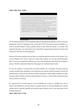 (Refer Slide Time: 26:00)
Yet the ethanol production at the Lantmannen plant has had significant problems in terms of business
performance. However, beginning in the second half of 2015, the plant has become profitable as a
result of increased ethanol volumes exported instead of used within the Sweden. So, actually what
happened when they were using whatever the ethanol that is being produced inside the Sweden in the
initial years, then they are not making profit.
Because of the policy problems that was there or existed that particular duration in the Sweden. Now,
so they decided to sell it off. So, export it to various other countries. So, once they started doing that,
their revenues have jumped like anything. Now, later on the Swedish government has also changed its
policy so that this Lantmannen ethanol was being again now marketed inside Sweden.
So, this was actually as I told that there was policy problem. So, in Germany, the policy measures
towards renewable fuels depending on the greenhouse gas emission reduction potential, whereas the
Swedish policy currently do not. But this has made Lantmannen’s ethanol highly competitive in other
European markets and has resulted in substantial profits. However, in 2018 Sweden introduced similar
policy measures as Germany.
So, Agroetanol has an annual capacity to convert 600,000 tons of grains to 230,000 meter cube of
ethanol with 200,000 tons of protein feed as co-product mainly for cattle and 200,000 tons of carbon
dioxide which is collected, liquefied and turned into green carbonic acid. So, that mainly goes for the
beverage production.
(Refer Slide Time: 27:50)
690
 
