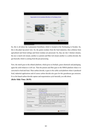 So, this is all about the Lantmannen biorefinery which is located at the Norrkoping in Sweden. So,
this is the plant top aerial view. So, the grains residues from the food industries, then cellulose from
agricultural and forest tailings and forest residues are processed. So, they are into 3 distinct streams,
the one is starch rich stream, another is a protein and fiber rich stream another is a carbon dioxide, the
gas basically which is coming from the pre-processing.
Now, the starch goes to the ethanol platform, which gives us biofuels, green chemicals and packaging,
again the solid whatever is left out. Then the protein and fiber goes to the DDGS platform where it is
converted to feed and food. Then carbon dioxide, it goes to the carbic acid platform where it produced
food, industrial applications and of course carbon dioxide also goes for this greenhouse gas emission.
It is a bio based carbon dioxide capture and sequestration cycle basically you talk about.
(Refer Slide Time: 28:55)
691
 