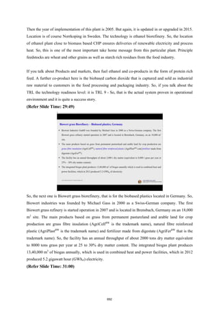 Then the year of implementation of this plant is 2005. But again, it is updated in or upgraded in 2015.
Location is of course Norrkoping in Sweden. The technology is ethanol biorefinery. So, the location
of ethanol plant close to biomass based CHP ensures deliveries of renewable electricity and process
heat. So, this is one of the most important take home message from this particular plant. Principle
feedstocks are wheat and other grains as well as starch rich residues from the food industry.
If you talk about Products and markets, then fuel ethanol and co-products in the form of protein rich
feed. A further co-product here is the biobased carbon dioxide that is captured and sold as industrial
raw material to customers in the food processing and packaging industry. So, if you talk about the
TRL the technology readiness level: it is TRL 9 - So, that is the actual system proven in operational
environment and it is quite a success story.
(Refer Slide Time: 29:49)
So, the next one is Biowert grass biorefinery, that is for the biobased plastics located in Germany. So,
Biowert industries was founded by Michael Gass in 2000 as a Swiss-German company. The first
Biowert grass refinery is started operation in 2007 and is located in Brensbach, Germany on an 18,000
m2
site. The main products based on grass from permanent pastureland and arable land for crop
production are grass fibre insulation (AgriCellBW
is the trademark name), natural fibre reinforced
plastic (AgriPlastBW
is the trademark name) and fertilizer made from digestate (AgriFerBW
that is the
trademark name). So, the facility has an annual throughput of about 2000 tons dry matter equivalent
to 8000 tons grass per year at 25 to 30% dry matter content. The integrated biogas plant produces
13,40,000 m3
of biogas annually, which is used in combined heat and power facilities, which in 2012
produced 5.2 gigawatt hour (GWhel) electricity.
(Refer Slide Time: 31:00)
692
 