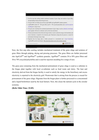 Now, the first step after ensiling includes mechanical treatment of the grass silage and isolation of
grass fibres through pulping, drying and pressing processes. The grass fibres are further processed
into AgriCellBW
and AgriPlastBW
synthetic granules. AgriPlastBW
contains 30 to 50% grass fibres and
50 to 70% recycled polyolefine and is used for injection moulding for a range of uses.
The grass juice remaining from the mechanical pretreatment of grass silage is used as a substrate in
the biogas plant together with local co-substrate such as food waste and slurry. The heat and
electricity derived from the biogas facility is used to satisfy the energy in the biorefinery and excess
electricity is exported to the electricity grid. Wastewater that is arising from the process is reused for
pretreatment of the grass silage. Digestate from the biogas plant is further processed to a concentrated
and a liquid biofertilizer used by the local farmers. Now, this closes the nutrient cycle in the circular
economy.
(Refer Slide Time: 32:05)
693
 