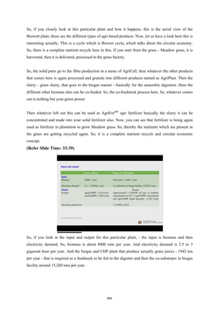 So, if you closely look at this particular plant and how it happens, this is the aerial view of the
Biowert plant, these are the different types of agri-based products. Now, let us have a look here this is
interesting actually. This is a cycle which is Biower cycle, which talks about the circular economy.
So, there is a complete nutrient recycle here in this. If you start from the grass - Meadow grass, it is
harvested, then it is delivered, processed in the grass factory.
So, the solid parts go to the fibre production in a name of AgriCell, then whatever the other products
that comes here is again processed and granule into different products named as AgriPlast. Then the
slurry - grass slurry, that goes to the biogas reactor - basically for the anaerobic digestion. Here the
different other biomass also can be co-feeded. So, the co-feedstock process here. So, whatever comes
out is nothing but your green power.
Then whatever left out this can be used as AgriFerBW
agri fertilizer basically the slurry it can be
concentrated and made into your solid fertilizer also. Now, you can see that fertilizer is being again
used as fertilizer in plantation to grow Meadow grass. So, thereby the nutrients which are present in
the grass are getting recycled again. So, it is a complete nutrient recycle and circular economic
concept.
(Refer Slide Time: 33:39)
So, if you look at the input and output for this particular plant, - the input is biomass and then
electricity demand. So, biomass is about 8000 tons per year. And electricity demand is 2.5 to 3
gigawatt hour per year. And the biogas and CHP plant that produce actually grass juices - 1942 ton
per year - that is required as a feedstock to be fed to the digester and then the co-substrates in biogas
facility around 15,260 tons per year.
694
 