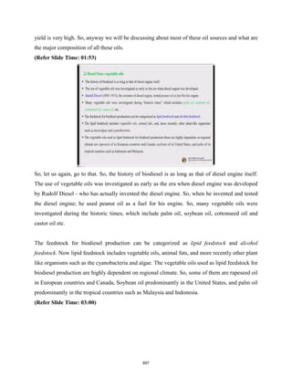 yield is very high. So, anyway we will be discussing about most of these oil sources and what are
the major composition of all these oils.
(Refer Slide Time: 01:53)
So, let us again, go to that. So, the history of biodiesel is as long as that of diesel engine itself.
The use of vegetable oils was investigated as early as the era when diesel engine was developed
by Rudolf Diesel - who has actually invented the diesel engine. So, when he invented and tested
the diesel engine; he used peanut oil as a fuel for his engine. So, many vegetable oils were
investigated during the historic times, which include palm oil, soybean oil, cottonseed oil and
castor oil etc.
The feedstock for biodiesel production can be categorized as lipid feedstock and alcohol
feedstock. Now lipid feedstock includes vegetable oils, animal fats, and more recently other plant
like organisms such as the cyanobacteria and algae. The vegetable oils used as lipid feedstock for
biodiesel production are highly dependent on regional climate. So, some of them are rapeseed oil
in European countries and Canada, Soybean oil predominantly in the United States, and palm oil
predominantly in the tropical countries such as Malaysia and Indonesia.
(Refer Slide Time: 03:00)
697
 