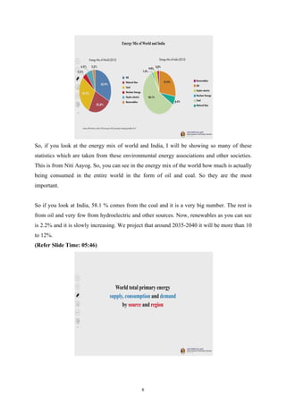 So, if you look at the energy mix of world and India, I will be showing so many of these
statistics which are taken from these environmental energy associations and other societies.
This is from Niti Aayog. So, you can see in the energy mix of the world how much is actually
being consumed in the entire world in the form of oil and coal. So they are the most
important.
So if you look at India, 58.1 % comes from the coal and it is a very big number. The rest is
from oil and very few from hydroelectric and other sources. Now, renewables as you can see
is 2.2% and it is slowly increasing. We project that around 2035-2040 it will be more than 10
to 12%.
(Refer Slide Time: 05:46)
6
 