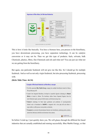 This is how it looks like basically. You have a biomass here, you process in the biorefinery,
you have downstream processing, you have separation technology. It can be catalytic
conversion or it may not be. Then we get this type of products: fuels, solvents, bulk
Chemicals, plastics, fibres, fine Chemicals and oils and what not? You can just see what not
we are getting from the biorefinery.
But again, one particular feedstock will not give me like this. So I should go for multiple
feedstock. And as well as not only virgin feedstock, but also processing feedstock, processing
with.
(Refer Slide Time: 46:34)
So before I wind up, I just quickly show you. We will glance through the different bio based
industries that are actually established and running successfully. Blue Marble Energy, so that
69
 