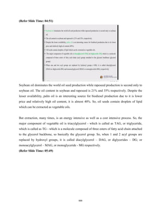 (Refer Slide Time: 04:51)
Soybean oil dominates the world oil seed production while rapeseed production is second only to
soybean oil. The oil content in soybean and rapeseed is 21% and 35% respectively. Despite the
lesser availability, palm oil is an interesting source for biodiesel production due to it is lower
price and relatively high oil content, it is almost 40%. So, oil seeds contain droplets of lipid
which can be extracted as vegetable oils.
But extraction, many times, is an energy intensive as well as a cost intensive process. So, the
major component of vegetable oil is triacylglycerol - which is called as TAG, or triglyceride,
which is called as TG - which is a molecule composed of three esters of fatty acid chain attached
to the glycerol backbone, so basically the glycerol group. So, when 1 and 2 acyl groups are
replaced by hydroxyl groups, it is called diacylglycerol – DAG, or diglycerides – DG; or
monoacylglycerol – MAG, or monoglyceride - MG respectively.
(Refer Slide Time: 05:49)
699
 