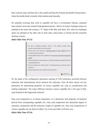 their common name and then this is the symbol and then the formula and double bond position -
where the double bond is located, which carbon atom basically.
So, naturally occurring fatty acids in vegetable oils have a cis-formation whereas, unnatural
trans-isomers occur due to partial hydrogenation process. And in cis-isomer, hydrogen atoms are
attached on the same side causing a “V” shape of the fatty acid chain. Now when two hydrogen
atoms are attached on the other side of each other, trans-isomer is formed and the molecular
structure is linear.
(Refer Slide Time: 07:12)
So, the shape of the configuration determines stacking of TAG molecules, proximity between
molecules and intermolecular forces between the molecules. Now all these factors are key
parameters for determining properties of various vegetable oils, such as crystallization and
melting temperature. The major difference between various vegetable oils is the type of fatty
acids attached in the triglyceride molecule.
Fatty acid composition is of utmost importance, as it determines fuel properties of biodiesel
derived from corresponding vegetable oils. Fatty acid composition also determines degree of
saturation, unsaturation and the molecular weight of vegetable oils. Fatty acid compositions of
various vegetable oils are shown in table 4. So, in the next table I will show you.
(Refer Slide Time: 07:54)
701
 