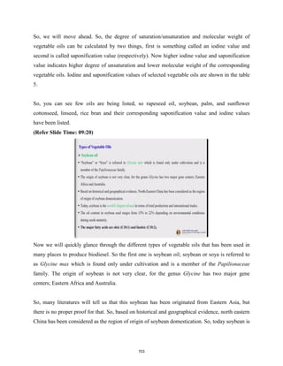 So, we will move ahead. So, the degree of saturation/unsaturation and molecular weight of
vegetable oils can be calculated by two things, first is something called an iodine value and
second is called saponification value (respectively). Now higher iodine value and saponification
value indicates higher degree of unsaturation and lower molecular weight of the corresponding
vegetable oils. Iodine and saponification values of selected vegetable oils are shown in the table
5.
So, you can see few oils are being listed, so rapeseed oil, soybean, palm, and sunflower
cottonseed, linseed, rice bran and their corresponding saponification value and iodine values
have been listed.
(Refer Slide Time: 09:20)
Now we will quickly glance through the different types of vegetable oils that has been used in
many places to produce biodiesel. So the first one is soybean oil; soybean or soya is referred to
as Glycine max which is found only under cultivation and is a member of the Papilionaceae
family. The origin of soybean is not very clear, for the genus Glycine has two major gene
centers; Eastern Africa and Australia.
So, many literatures will tell us that this soybean has been originated from Eastern Asia, but
there is no proper proof for that. So, based on historical and geographical evidence, north eastern
China has been considered as the region of origin of soybean domestication. So, today soybean is
703
 