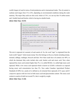 world's largest oil seed in terms of total production and in international trades. The oil content in
soybean seed ranges from 15 to 22%, depending on environmental conditions during the seeds
maturity. The major fatty acids are oleic acid, which is C18:1, we can say that 18 carbon atoms
and 1 double bond and linoleic which is having two double bonds.
(Refer Slide Time: 10:29)
The next is rapeseed oil, mustard, oil and canola oil. So, the word “rape” is originated from the
Latin world “rapum” which means turnip. Now this belongs to Brassica family including turnips,
mustard, cabbage, rutabagas, broccoli and kale. Now these seeds have oil content over 40%, in
which the dominant fatty acids include oleic acid, linoleic acid and erucic acid. Now when
rapeseed has erucic acid content higher than 5%, it is called HEAR, it is called high erucic acid
rapeseed. While a low erucic acid rapeseed which is known as LEAR is referred to as rapseed
having erucic acid concentration less than 5%. Now under Canadian Agricultural Product
Standards (CAPS) Act, canola oil is defined as oil extracted from rapeseeds of B. napus and B.
campestris species with low level in both erucic acid and glucosinolate content. The erucic acid
content in canola oil shall not exceed 5%, that is weight by weight.
(Refer Slide Time: 11:28)
704
 