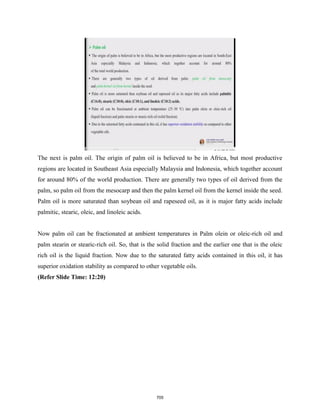 The next is palm oil. The origin of palm oil is believed to be in Africa, but most productive
regions are located in Southeast Asia especially Malaysia and Indonesia, which together account
for around 80% of the world production. There are generally two types of oil derived from the
palm, so palm oil from the mesocarp and then the palm kernel oil from the kernel inside the seed.
Palm oil is more saturated than soybean oil and rapeseed oil, as it is major fatty acids include
palmitic, stearic, oleic, and linoleic acids.
Now palm oil can be fractionated at ambient temperatures in Palm olein or oleic-rich oil and
palm stearin or stearic-rich oil. So, that is the solid fraction and the earlier one that is the oleic
rich oil is the liquid fraction. Now due to the saturated fatty acids contained in this oil, it has
superior oxidation stability as compared to other vegetable oils.
(Refer Slide Time: 12:20)
705
 