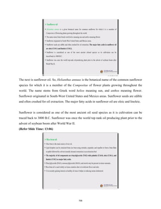 The next is sunflower oil. So, Helianthus annuus is the botanical name of the common sunflower
species for which it is a member of the Compositae of flower plants growing throughout the
world. The name stems from Greek word helios meaning sun, and anthos meaning flower.
Sunflower originated in South-West United States and Mexico areas. Sunflower seeds are edible
and often crushed for oil extraction. The major fatty acids in sunflower oil are oleic and linoleic.
Sunflower is considered as one of the most ancient oil seed species as it is cultivation can be
traced back to 3000 B.C. Sunflower was once the world top rank oil producing plant prior to the
advent of soybean boom after World War II.
(Refer Slide Time: 13:06)
706
 