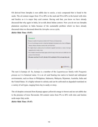 Oil derived from Jatropha is non edible due to curcin, a toxic compound that is found in the
seeds. The oil content ranges from 35 to 40% in the seed and 50 to 60% in the kernel with oleic
and linoleic as it is major fatty acid content. Having said that, you know we have already
discussed that why again in India, let us talk about Indian context. Now you do not see Jatropha
plantation anywhere in India because of the sustainable problem which we have already
discussed when we discussed about the Jatropha curcas cycle.
(Refer Slide Time: 15:07)
The next is karanja oil. So, karanja is a member of the Leguminaceae family with Pongamia
pinnata as it is botanical name. It is an oil seed bearing tree native to humid and subtropical
environments, such as those in Philippines, Indonesia, Malaysia, Myanmar, Australia, India and
the United States. It is highly tolerant to salinity and can be cultivated on degraded wasteland on
a variety of soil types, ranging from clay to sandy or stony.
The oil droplets extracted from Karanja appear yellowish orange to brown and are not edible due
to the presence of toxic flavonoids. Oil content varies from 9% to 46% with oleic and linoleic
acids major fatty acids.
(Refer Slide Time: 15:47)
708
 