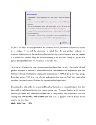 So, let us talk about biodiesel production. So under this module, in our next class that is a lecture
2 of module 7, we will be discussing in detail how do you produce biodiesel by
transesterification process, the reaction mechanism - how the reaction happens, how you conduct
it in a lab scale - All these things we will be discussing in our next class. Today in a gist we will
just go through and in detail we will discuss in our next class.
So, transesterification is the most common method used to reduce viscosity of vegetable oils and
produce biodiesel. In addition to transesterification of TAG biodiesel can be produced from free
fatty acids through esterification. Since ester is characterized by RCOOR group (R = alkyl group,
R is alkyl group), TAG is a type of ester and reaction that converts TAG into biodiesel is
therefore known as transesterification, that means transforming the ester.
In contrast, free fatty acid is not an ester and therefore the reaction to produce biodiesel from free
fatty acids is called esterification, that means making ester. Transesterification is the reaction
between glycerides with short chain alcohols and is comprised of three consecutive reactions
starting from TAG to DAG, DAG to MAG and from MAG to glycerol. We will discuss this in
detail in our next class.
(Refer Slide Time: 17:03)
709
 