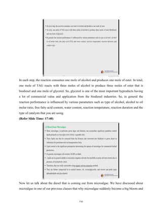 In each step, the reaction consumes one mole of alcohol and produces one mole of ester. In total,
one mole of TAG reacts with three moles of alcohol to produce three moles of ester that is
biodiesel and one mole of glycerol. So, glycerol is one of the most important byproducts having
a lot of commercial value and application from the biodiesel industries. So, in general the
reaction performance is influenced by various parameters such as type of alcohol, alcohol to oil
molar ratio, free fatty acid content, water content, reaction temperature, reaction duration and the
type of catalysts that you are using.
(Refer Slide Time: 17:40)
Now let us talk about the diesel that is coming out from microalgae. We have discussed about
microalgae in one of our previous classes that why microalgae suddenly become a big bloom and
710
 
