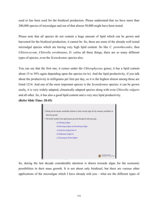 used or has been used for the biodiesel production. Please understand that we have more than
200,000 species of microalgae and out of that almost 50,000 might have been tested.
Please note that all species do not contain a huge amount of lipid which can be grown and
harvested for the biodiesel production, it cannot be. So, these are some of the already well tested
microalgal species which are having very high lipid content. So like C. protothecoides, then
Chlorococcum, Chlorella sorokiniana, D. salina all these things, there are so many different
types of species, even the Scenedesmus species also.
You can see that the first one, it comes under the Chlorophyceae genus; it has a lipid content
about 15 to 58% again depending upon the species (w/w). And the lipid productivity, if you talk
about the productivity in milligrams per litre per day, so it is the highest almost among those are
listed 1214. And one of the most important species is the Scenedesmus species; it can be grown
easily, it is very widely adapted, climatically adapted species along with even Chlorella vulgaris
and all other. So, it has also a good lipid content and a very nice lipid productivity.
(Refer Slide Time: 20:45)
So, during the last decade considerable attention is drawn towards algae for the economic
possibilities in their mass growth. It is not about only biodiesel, but there are various other
applications of the microalgae which I have already told you - what are the different types of
712
 