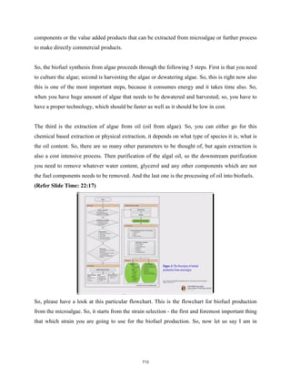 components or the value added products that can be extracted from microalgae or further process
to make directly commercial products.
So, the biofuel synthesis from algae proceeds through the following 5 steps. First is that you need
to culture the algae; second is harvesting the algae or dewatering algae. So, this is right now also
this is one of the most important steps, because it consumes energy and it takes time also. So,
when you have huge amount of algae that needs to be dewatered and harvested; so, you have to
have a proper technology, which should be faster as well as it should be low in cost.
The third is the extraction of algae from oil (oil from algae). So, you can either go for this
chemical based extraction or physical extraction, it depends on what type of species it is, what is
the oil content. So, there are so many other parameters to be thought of, but again extraction is
also a cost intensive process. Then purification of the algal oil, so the downstream purification
you need to remove whatever water content, glycerol and any other components which are not
the fuel components needs to be removed. And the last one is the processing of oil into biofuels.
(Refer Slide Time: 22:17)
So, please have a look at this particular flowchart. This is the flowchart for biofuel production
from the microalgae. So, it starts from the strain selection - the first and foremost important thing
that which strain you are going to use for the biofuel production. So, now let us say I am in
713
 