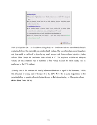 Now let us see the BC. The inoculation of algal cell in a container when the abundant resource is
available, follows the sigmoidal curve in the batch culture. The loss of medium slays the culture
and this could be subdued by introducing small volumes of fresh medium into the existing
culture. Then comes the continuous flow culture, CFC. The regulated addition of adequate
volume of fresh medium rich in nutrients to the culture medium to attain steady state is
performed in the CFC method.
A steady state is the uniform cell density where the birth rate is equal to the death rate. This is
the definition of steady state with respect to the CFC. Now this is done proportional to the
growth of algae in special culture technique known as Turbidostat culture or Chemostat culture.
(Refer Slide Time: 26:38)
716
 