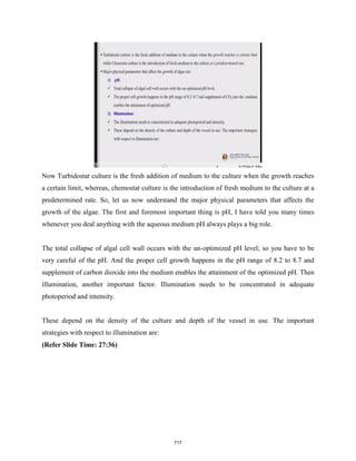 Now Turbidostat culture is the fresh addition of medium to the culture when the growth reaches
a certain limit, whereas, chemostat culture is the introduction of fresh medium to the culture at a
predetermined rate. So, let us now understand the major physical parameters that affects the
growth of the algae. The first and foremost important thing is pH, I have told you many times
whenever you deal anything with the aqueous medium pH always plays a big role.
The total collapse of algal cell wall occurs with the un-optimized pH level; so you have to be
very careful of the pH. And the proper cell growth happens in the pH range of 8.2 to 8.7 and
supplement of carbon dioxide into the medium enables the attainment of the optimized pH. Then
illumination, another important factor. Illumination needs to be concentrated in adequate
photoperiod and intensity.
These depend on the density of the culture and depth of the vessel in use. The important
strategies with respect to illumination are:
(Refer Slide Time: 27:36)
717
 