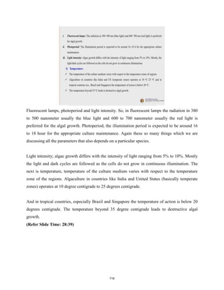 Fluorescent lamps, photoperiod and light intensity. So, in fluorescent lamps the radiation in 380
to 500 nanometer usually the blue light and 600 to 700 nanometer usually the red light is
preferred for the algal growth. Photoperiod, the illumination period is expected to be around 16
to 18 hour for the appropriate culture maintenance. Again these so many things which we are
discussing all the parameters that also depends on a particular species.
Light intensity; algae growth differs with the intensity of light ranging from 5% to 10%. Mostly
the light and dark cycles are followed as the cells do not grow in continuous illumination. The
next is temperature, temperature of the culture medium varies with respect to the temperature
zone of the regions. Algaculture in countries like India and United States (basically temperate
zones) operates at 10 degree centigrade to 25 degrees centigrade.
And in tropical countries, especially Brazil and Singapore the temperature of action is below 20
degrees centigrade. The temperature beyond 35 degree centigrade leads to destructive algal
growth.
(Refer Slide Time: 28:39)
718
 