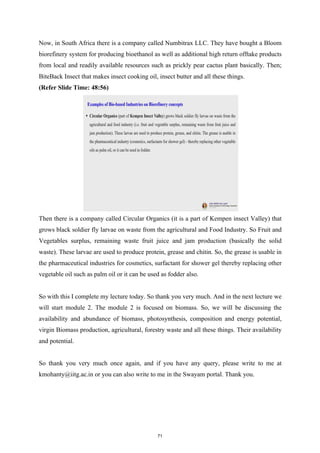 Now, in South Africa there is a company called Numbitrax LLC. They have bought a Bloom
biorefinery system for producing bioethanol as well as additional high return offtake products
from local and readily available resources such as prickly pear cactus plant basically. Then;
BiteBack Insect that makes insect cooking oil, insect butter and all these things.
(Refer Slide Time: 48:56)
Then there is a company called Circular Organics (it is a part of Kempen insect Valley) that
grows black soldier fly larvae on waste from the agricultural and Food Industry. So Fruit and
Vegetables surplus, remaining waste fruit juice and jam production (basically the solid
waste). These larvae are used to produce protein, grease and chitin. So, the grease is usable in
the pharmaceutical industries for cosmetics, surfactant for shower gel thereby replacing other
vegetable oil such as palm oil or it can be used as fodder also.
So with this I complete my lecture today. So thank you very much. And in the next lecture we
will start module 2. The module 2 is focused on biomass. So, we will be discussing the
availability and abundance of biomass, photosynthesis, composition and energy potential,
virgin Biomass production, agricultural, forestry waste and all these things. Their availability
and potential.
So thank you very much once again, and if you have any query, please write to me at
kmohanty@iitg.ac.in or you can also write to me in the Swayam portal. Thank you.
71
 