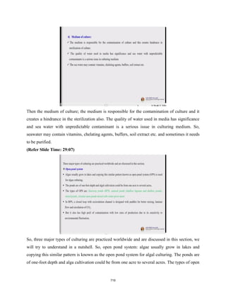 Then the medium of culture; the medium is responsible for the contamination of culture and it
creates a hindrance in the sterilization also. The quality of water used in media has significance
and sea water with unpredictable contaminant is a serious issue in culturing medium. So,
seawater may contain vitamins, chelating agents, buffers, soil extract etc. and sometimes it needs
to be purified.
(Refer Slide Time: 29:07)
So, three major types of culturing are practiced worldwide and are discussed in this section, we
will try to understand in a nutshell. So, open pond system: algae usually grow in lakes and
copying this similar pattern is known as the open pond system for algal culturing. The ponds are
of one-foot depth and alga cultivation could be from one acre to several acres. The types of open
719
 