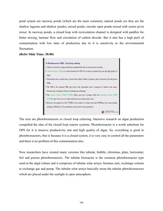 pond system are raceway ponds (which are the most common), natural ponds (so they are the
shallow lagoons and shallow ponds), mixed ponds, circular open ponds mixed with center pivot
mixer. In raceway ponds, a closed loop with recirculation channel is designed with paddles for
better mixing, laminar flow and circulation of carbon dioxide. But it also has a high peril of
contamination with low rates of production due to it is sensitivity to the environmental
fluctuation.
(Refer Slide Time: 30:00)
The next are photobioreactors or closed loop culturing. Intensive research on algae production
compelled the idea of the closed loop reactor systems. Photobioreactor is a worth substitute for
OPS for it is massive productivity rate and high quality of algae. So, everything is good in
photobioreactors, that is because it is a closed system, it is very easy to control all the parameters
and there is no problem of this contamination also.
Now researchers have created many versions like tubular, bubble, christmas, plate, horizontal,
foil and porous photobioreactors. The tubular bioreactor is the common photobioreactor type
used in the algal culture and it comprises of tubular solar arrays, biomass unit, exchange column
to exchange gas and pump. The tubular solar arrays basically mean the tubular photobioreactors
which are placed under the sunlight in open atmosphere.
720
 