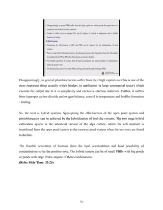 Disappointingly, in general photobioreactors suffer from their high capital cost (this is one of the
most important thing actually which hinders its application in large commercial sector) which
exceeds the output due to it is complexity and exclusive erection materials. Further, it suffers
from improper carbon dioxide and oxygen balance, control in temperature and biofilm formation
- fouling.
So, the next is hybrid systems. Synergizing the effectiveness of the open pond system and
photobioreactor can be achieved by the hybridization of both the systems. The two stage hybrid
cultivation system is the advanced version of the alga culture, where the cell medium is
transferred from the open pond system to the raceway pond system when the nutrients are found
to decline.
The feasible separation of biomass from the lipid accumulation and least possibility of
contamination strike the positive note. The hybrid system can be of small PBRs with big ponds
or ponds with large PBRs, anyone of these combinations.
(Refer Slide Time: 33:26)
722
 