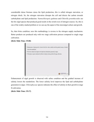 considerable dense biomass raises the lipid production, this is called nitrogen starvation, or
nitrogen shock. So, the nitrogen starvation disrupts the cell and directs the carbon towards
carbohydrate and lipid production. Nannochloropsis gaditana and Chlorella protothecoides are
the few algal species that produced good results in the switch over of nitrogen sources. So, this is
one of the widely studied problem or we can say the aspect of the microalgal culture and growth.
So, then brine condition; now this methodology is reverse to the nitrogen supply mechanism.
Better products are produced only with two stage cultivation process compared to single stage
cultivation.
(Refer Slide Time: 35:00)
Enhancement of algal growth is observed with saline condition and the gradual increase of
salinity lowers the metabolism. The lower salinity level improves the lipid and carbohydrate
generation in algae. Chlorophyceae species indicates the effect of salinity in their growth in stage
II cultivation.
(Refer Slide Time: 35:17)
724
 