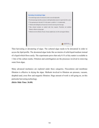 Then harvesting or dewatering of algae. The cultured algae needs to be dewatered in order to
access the lipid profile. The dewatered algae looks like an interim of solid-liquid medium instead
of a liquid which flows easily. The experiments prove that only 0.1% of dry matter is available in
1 litre of the culture media. Filtration and centrifugation are the processes involved in removing
water from algae.
Many advanced mechanics are explored under these categories. Flocculation and membrane
filtration is effective in drying the algae. Methods involved in filtration are pressure, vacuum,
deepbed sand, cross flow and magnetic filtration. Huge amount of work is still going on, on this
particular harvesting technology.
(Refer Slide Time: 36:00)
725
 
