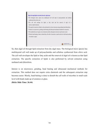 So, then algal oil through lipid extraction from dry algal mass. The biological micro species has
multilayered cell wall made up of polysaccharides and cellulose synthesized from silicic acid.
The cell wall envelopes the lipid or fatty acids and the removal of algal oil is known as that lipid
extraction. The specific extraction of lipids is also performed by solvent extraction using
methanol and chloroform.
Interest is on microwave, grinding, bead beating and ultrasound mechanical methods for
extraction. This method does not require extra chemicals and the subsequent extraction step
becomes easier. Mostly, bead baiting is done to disturb the cell walls of microbes in small scale
level with beads made up of ceramics or glass.
(Refer Slide Time: 36:44)
726
 