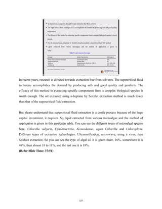 In recent years, research is directed towards extraction free from solvents. The supercritical fluid
technique accomplishes the demand by producing safe and good quality end products. The
efficacy of this method in extracting specific components from a complex biological species is
worth enough. The oil extracted using n-heptane by Soxhlet extraction method is much lower
than that of the supercritical fluid extraction.
But please understand that supercritical fluid extraction is a costly process because of the huge
capital investment, it requires. So, lipid extracted from various microalgae and the method of
application is given in this particular table. You can see the different types of microalgal species
here, Chlorella vulgaris, Cyanobacteria, Scenesdemus, again Chlorella and Chlorophyta.
Different types of extraction technologies: Ultrasonification, microwave, using a virus, then
Soxhlet extraction. So you can see the type of algal oil it is given there, 16%, somewhere it is
49%, then almost 10 to 11%, and the last one it is 18%.
(Refer Slide Time: 37:51)
727
 