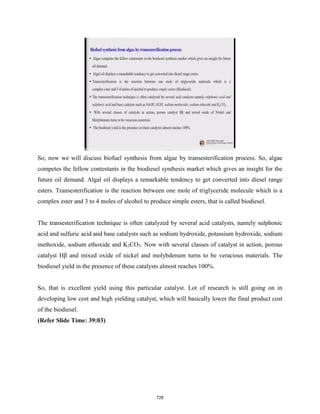So, now we will discuss biofuel synthesis from algae by transesterification process. So, algae
competes the fellow contestants in the biodiesel synthesis market which gives an insight for the
future oil demand. Algal oil displays a remarkable tendency to get converted into diesel range
esters. Transesterification is the reaction between one mole of triglyceride molecule which is a
complex ester and 3 to 4 moles of alcohol to produce simple esters, that is called biodiesel.
The transesterification technique is often catalyzed by several acid catalysts, namely sulphonic
acid and sulfuric acid and base catalysts such as sodium hydroxide, potassium hydroxide, sodium
methoxide, sodium ethoxide and K2CO3. Now with several classes of catalyst in action, porous
catalyst Hβ and mixed oxide of nickel and molybdenum turns to be veracious materials. The
biodiesel yield in the presence of these catalysts almost reaches 100%.
So, that is excellent yield using this particular catalyst. Lot of research is still going on in
developing low cost and high yielding catalyst, which will basically lower the final product cost
of the biodiesel.
(Refer Slide Time: 39:03)
728
 