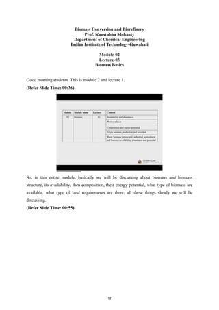 Biomass Conversion and Biorefinery
Prof. Kaustubha Mohanty
Department of Chemical Engineering
Indian Institute of Technology-Guwahati
Module-02
Lecture-03
Biomass Basics
Good morning students. This is module 2 and lecture 1.
(Refer Slide Time: 00:36)
So, in this entire module, basically we will be discussing about biomass and biomass
structure, its availability, then composition, their energy potential, what type of biomass are
available, what type of land requirements are there; all these things slowly we will be
discussing.
(Refer Slide Time: 00:55)
72
 