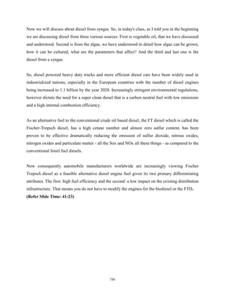 Now we will discuss about diesel from syngas. So, in today's class, as I told you in the beginning
we are discussing diesel from three various sources. First is vegetable oil, that we have discussed
and understood. Second is from the algae, we have understood in detail how algae can be grown,
how it can be cultured, what are the parameters that affect? And the third and last one is the
diesel from a syngas.
So, diesel powered heavy duty trucks and more efficient diesel cars have been widely used in
industrialized nations, especially in the European countries with the number of diesel engines
being increased to 1.1 billion by the year 2020. Increasingly stringent environmental regulations,
however dictate the need for a super clean diesel that is a carbon neutral fuel with low emissions
and a high internal combustion efficiency.
As an alternative fuel to the conventional crude oil based diesel, the FT diesel which is called the
Fischer-Tropsch diesel, has a high cetane number and almost zero sulfur content, has been
proven to be effective dramatically reducing the emission of sulfur dioxide, nitrous oxides,
nitrogen oxides and particulate matter - all the Sox and NOx all these things - as compared to the
conventional fossil fuel diesels.
Now consequently automobile manufacturers worldwide are increasingly viewing Fischer
Tropsch diesel as a feasible alternative diesel engine fuel given its two primary differentiating
attributes. The first: high fuel efficiency and the second: a low impact on the existing distribution
infrastructure. That means you do not have to modify the engines for the biodiesel or the FTD.
(Refer Slide Time: 41:23)
730
 
