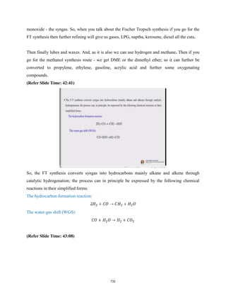 monoxide - the syngas. So, when you talk about the Fischer Tropsch synthesis if you go for the
FT synthesis then further refining will give us gases, LPG, naptha, kerosene, diesel all the cuts.
Then finally lubes and waxes. And, as it is also we can use hydrogen and methane. Then if you
go for the methanol synthesis route - we get DME or the dimethyl ether; so it can further be
converted to propylene, ethylene, gasoline, acrylic acid and further some oxygenating
compounds.
(Refer Slide Time: 42:41)
So, the FT synthesis converts syngas into hydrocarbons mainly alkane and alkene through
catalytic hydrogenation; the process can in principle be expressed by the following chemical
reactions in their simplified forms:
The hydrocarbon formation reaction:
The water-gas shift (WGS):
(Refer Slide Time: 43:08)
732
 