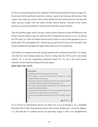 So, this is an interesting process flow schematic for the biodiesel production from the syngas. So,
the raw gas from the gasification unit that is coming - it goes to the water gas shift reaction. Then
it goes to the acidic gas removal where carbon dioxide has been removed and you can have the
sulfur recovery coupled with that carbon dioxide removal process. And part of the carbon
dioxide also can be recycled back to other processes like this tail gas treatment.
Then this purified syngas which is having a sulfur content of almost less than 50 PPB goes to the
Fischer Tropsch synthesis loop. So, where the FTS is being after the process is over, we will get
the FTS crude. So, which will further be processed or maybe we can say that upgraded to give us
diesel almost 70% and naphtha 20%. Then the dry gas part of that FT gas can be sent back to the
tail gas treatment unit and again the lighter hydrocarbons can be recycled back.
And whatever is coming out from the tail gas treatment unit is nothing but the LPG - 6% around.
And from the water treatment plant also which is coming from the FTS loop the water based
actually. So, it will get oxygenating compounds almost 4%. So, this is the usual process
schematic for the biodiesel production from the syngas.
(Refer Slide Time: 45:15)
So, we will try to understand the process in a better way. Let us go through it. So, a simplified
flowchart of the Fischer Tropsch process that is what we have already seen it. From this diagram,
it is clear that the FT synthesis process for processing syngas is rather very straightforward
734
 