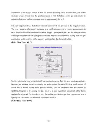 irrespective of the syngas source. Within the process boundary limits assumed here, part of the
inlet raw syngas stream from the gasification unit is first shifted in a water gas shift reactor to
adjust the hydrogen carbon monoxide ratio to approximately 1.6 to 2.
It is very important to do that otherwise your reaction will not proceed in the proper direction.
The raw syngas is subsequently subjected to a purification process to remove contaminants in
order to maintain sulfur concentration below 50 ppb - parts per billion. So, the acid gas stream
with high concentrations of hydrogen sulfide and other sulfur compounds exiting from the gas
purification unit is sent to a sulfur recovery unit to collect the elemental sulfur.
(Refer Slide Time: 46:17)
So, this is the sulfur recovery unit, just I was mentioning about that, it is also very important part.
Because you anyway you are recovering the sulfur out of that even if it is a small amount of
sulfur that is present in the entire process streams, you can understand that the amount of
feedstock the plant is processing per day. So, it is a quite significant amount of sulfur that is
needs to be recovered. So, in order to meet the quality specification, purified syngas must have a
hydrogen + carbon dioxide volumetric content above 98%.
(Refer Slide Time: 47:00)
735
 