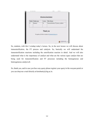So, students, with this I windup today’s lecture. So, in the next lecture we will discuss about
transesterification, the FT process and catalysts. So, basically we will understand the
transesterification reactions including the esterification reaction in detail. And we will also
understand what is the importance of catalyst and what are the various types catalyst that are
being used for transesterification and FT processes including the homogeneous and
heterogeneous catalyst all.
So, thank you, and in case you have any query please register your query in the swayam portal or
you can drop me a mail directly at kmohanty@iitg.ac.in.
737
 